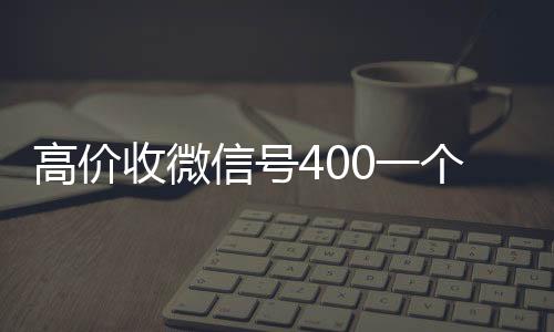 高价收微信号400收vx一个不成问题（高价收微信号是真的吗）